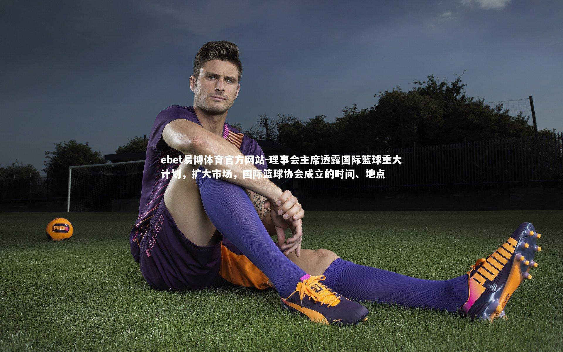 理事会主席透露国际篮球重大计划，扩大市场，国际篮球协会成立的时间、地点